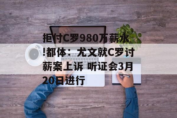 拒付C罗980万薪水!都体：尤文就C罗讨薪案上诉 听证会3月20日进行-第1张图片-