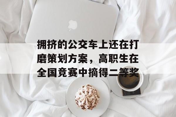 拥挤的公交车上还在打磨策划方案，高职生在全国竞赛中摘得二等奖-第1张图片-