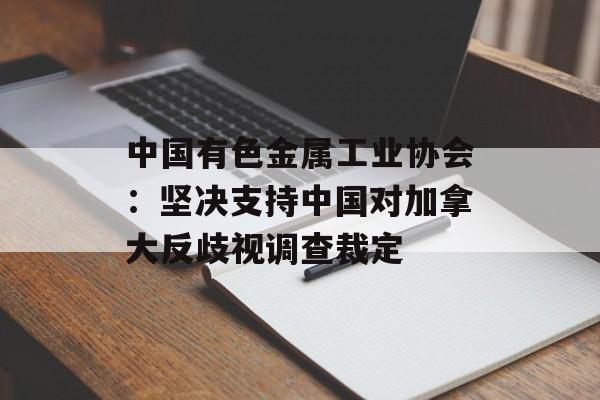中国有色金属工业协会：坚决支持中国对加拿大反歧视调查裁定-第1张图片-