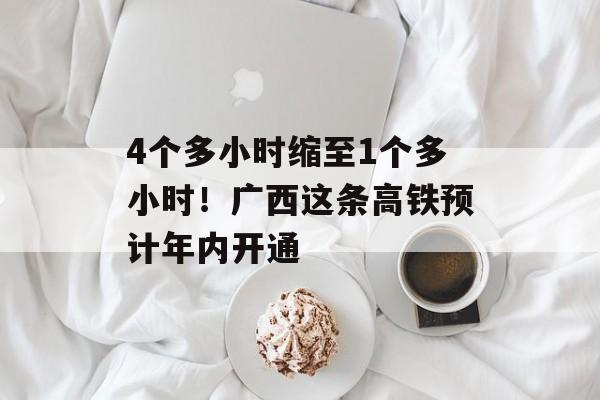 4个多小时缩至1个多小时！广西这条高铁预计年内开通-第1张图片-