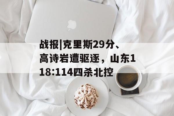 战报|克里斯29分、高诗岩遭驱逐，山东118:114四杀北控-第1张图片-