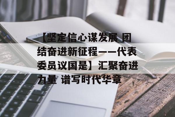 【坚定信心谋发展 团结奋进新征程——代表委员议国是】汇聚奋进力量 谱写时代华章-第1张图片-