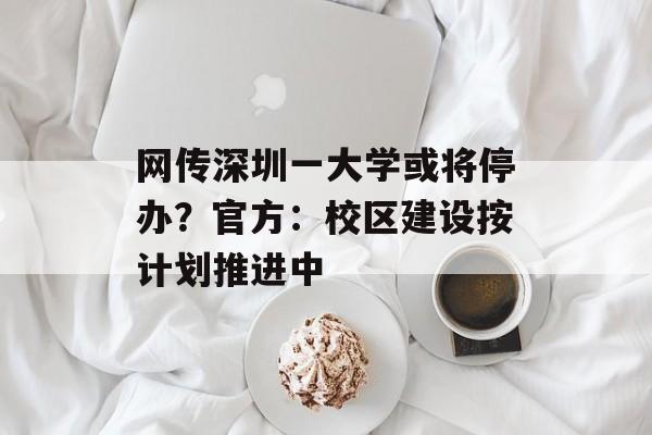 网传深圳一大学或将停办？官方：校区建设按计划推进中-第1张图片-