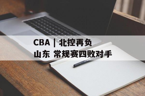 CBA | 北控再负山东 常规赛四败对手-第1张图片-