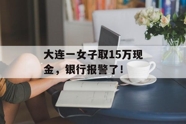 大连一女子取15万现金，银行报警了！-第1张图片-