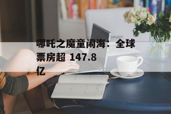 哪吒之魔童闹海：全球票房超 147.8 亿-第1张图片-