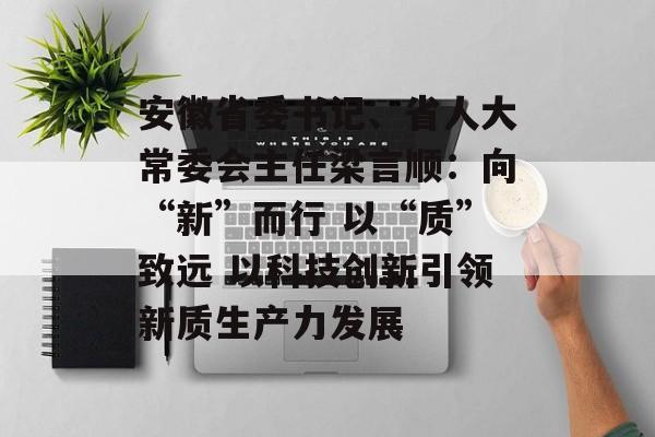 安徽省委书记、省人大常委会主任梁言顺：向“新”而行 以“质”致远 以科技创新引领新质生产力发展-第1张图片-