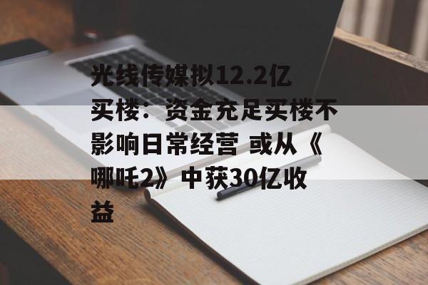 光线传媒拟12.2亿买楼：资金充足买楼不影响日常经营 或从《哪吒2》中获30亿收益-第1张图片-
