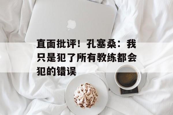 直面批评！孔塞桑：我只是犯了所有教练都会犯的错误-第1张图片-