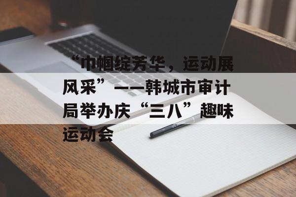 “巾帼绽芳华，运动展风采”——韩城市审计局举办庆“三八”趣味运动会-第1张图片-
