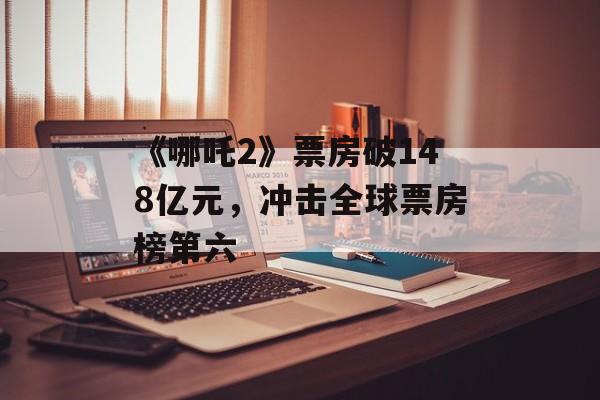《哪吒2》票房破148亿元，冲击全球票房榜第六-第1张图片-