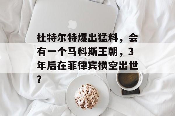 杜特尔特爆出猛料，会有一个马科斯王朝，3年后在菲律宾横空出世？-第1张图片-