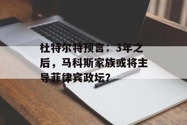 杜特尔特预言：3年之后，马科斯家族或将主导菲律宾政坛？-第1张图片-