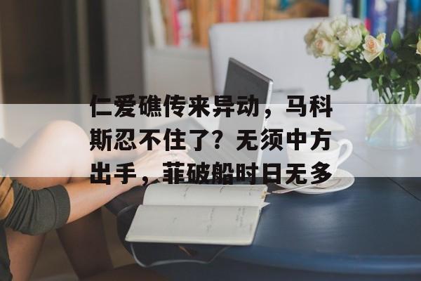 仁爱礁传来异动，马科斯忍不住了？无须中方出手，菲破船时日无多-第1张图片-