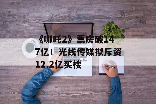 《哪吒2》票房破147亿！光线传媒拟斥资12.2亿买楼-第1张图片-