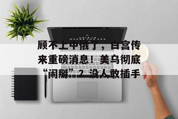 顾不上中俄了，白宫传来重磅消息！美乌彻底“闹掰”？没人敢插手-第1张图片-