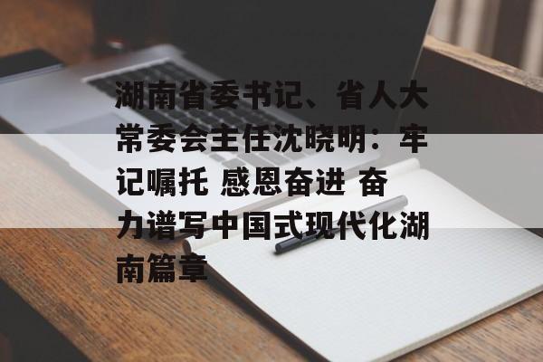 湖南省委书记、省人大常委会主任沈晓明：牢记嘱托 感恩奋进 奋力谱写中国式现代化湖南篇章-第1张图片-