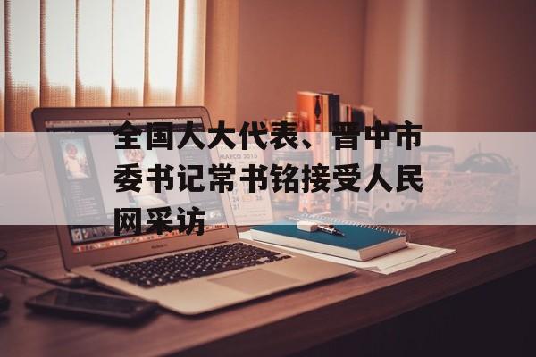 全国人大代表、晋中市委书记常书铭接受人民网采访-第1张图片-