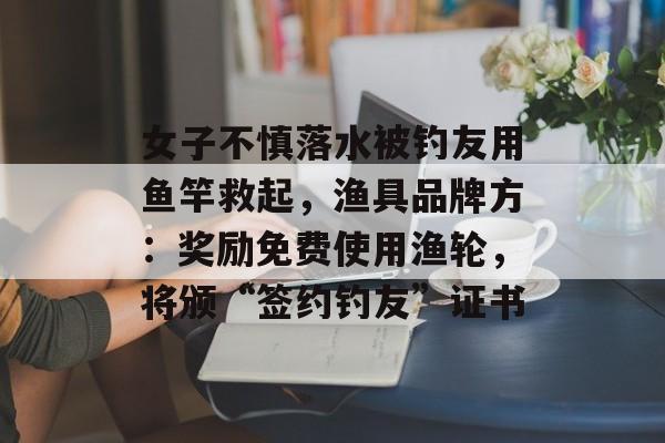 女子不慎落水被钓友用鱼竿救起，渔具品牌方：奖励免费使用渔轮，将颁“签约钓友”证书-第1张图片-