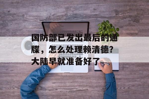 国防部已发出最后的通牒，怎么处理赖清德？大陆早就准备好了-第1张图片-