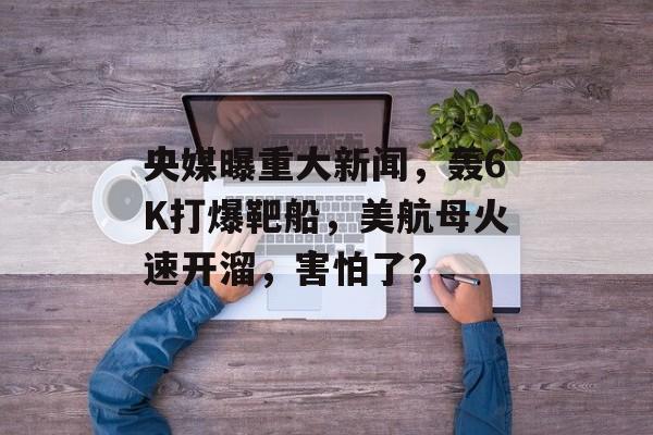 央媒曝重大新闻，轰6K打爆靶船，美航母火速开溜，害怕了？-第1张图片-