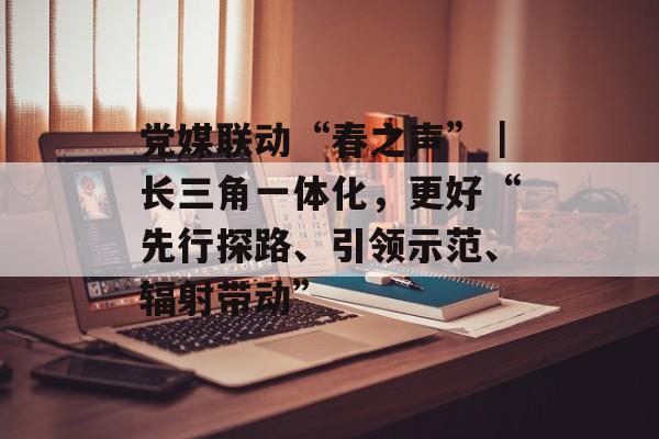 党媒联动“春之声”｜长三角一体化，更好“先行探路、引领示范、辐射带动”-第1张图片-