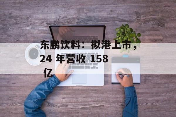 东鹏饮料：拟港上市，24 年营收 158 亿-第1张图片-