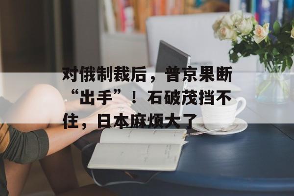 对俄制裁后，普京果断“出手”！石破茂挡不住，日本麻烦大了-第1张图片-