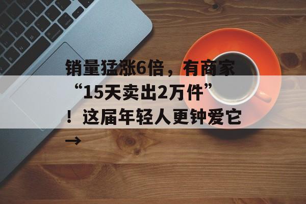 销量猛涨6倍，有商家“15天卖出2万件”！这届年轻人更钟爱它→-第1张图片-