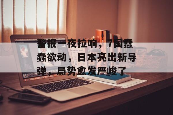 警报一夜拉响，7国蠢蠢欲动，日本亮出新导弹，局势愈发严峻了-第1张图片-