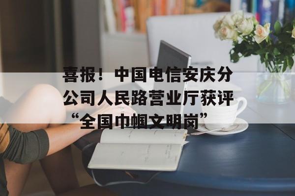 喜报！中国电信安庆分公司人民路营业厅获评“全国巾帼文明岗”-第1张图片-