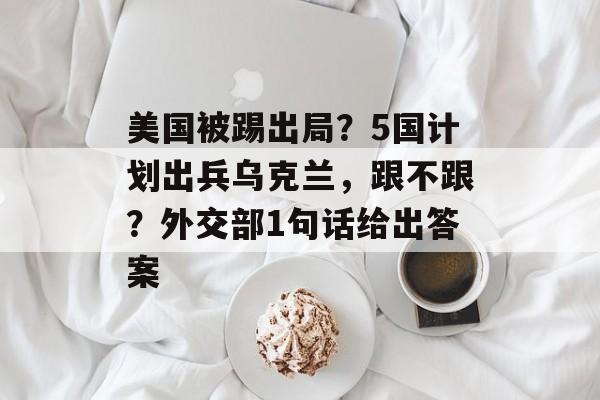 美国被踢出局？5国计划出兵乌克兰，跟不跟？外交部1句话给出答案-第1张图片-
