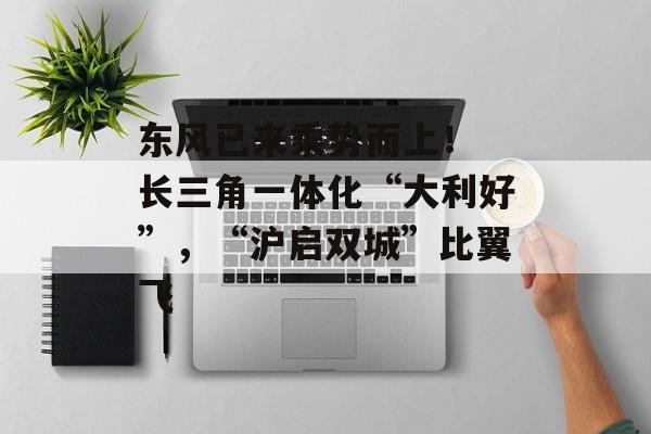 东风已来乘势而上！ 长三角一体化“大利好”，“沪启双城”比翼飞-第1张图片-