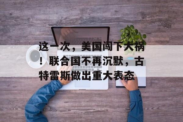 这一次，美国闯下大祸！联合国不再沉默，古特雷斯做出重大表态-第1张图片-