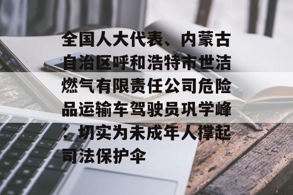 全国人大代表、内蒙古自治区呼和浩特市世洁燃气有限责任公司危险品运输车驾驶员巩学峰：切实为未成年人撑起司法保护伞-第1张图片-