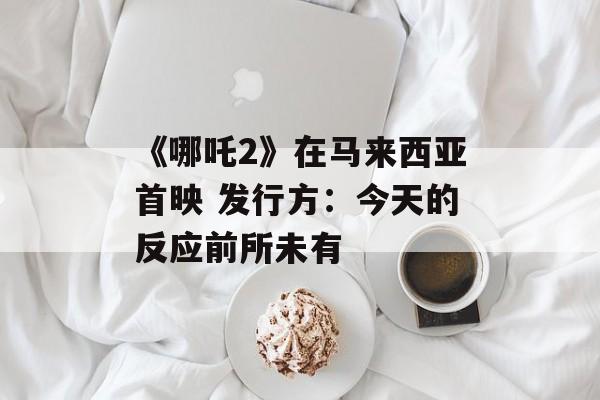 《哪吒2》在马来西亚首映 发行方：今天的反应前所未有-第1张图片-