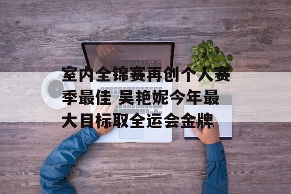 室内全锦赛再创个人赛季最佳 吴艳妮今年最大目标取全运会金牌-第1张图片-