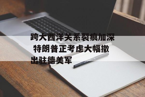 跨大西洋关系裂痕加深 特朗普正考虑大幅撤出驻德美军-第1张图片-