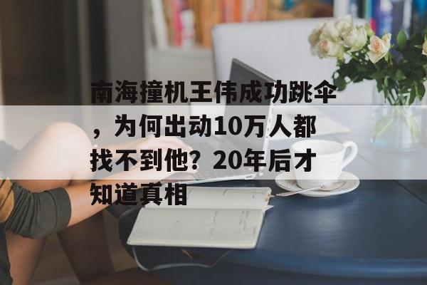 南海撞机王伟成功跳伞，为何出动10万人都找不到他？20年后才知道真相-第1张图片-