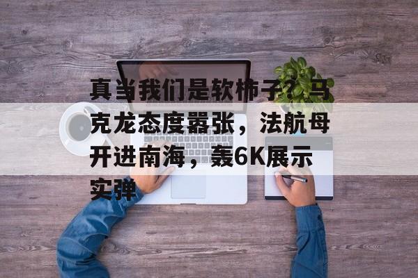 真当我们是软柿子？马克龙态度嚣张，法航母开进南海，轰6K展示实弹-第1张图片-