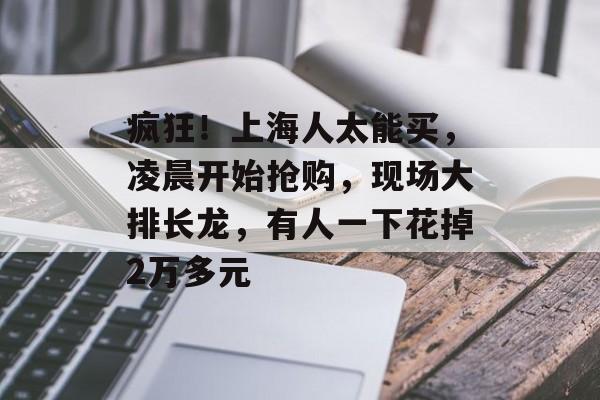 疯狂！上海人太能买，凌晨开始抢购，现场大排长龙，有人一下花掉2万多元-第1张图片-