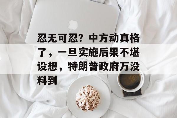 忍无可忍？中方动真格了，一旦实施后果不堪设想，特朗普政府万没料到-第1张图片-