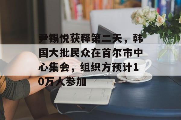 尹锡悦获释第二天，韩国大批民众在首尔市中心集会，组织方预计10万人参加-第1张图片-