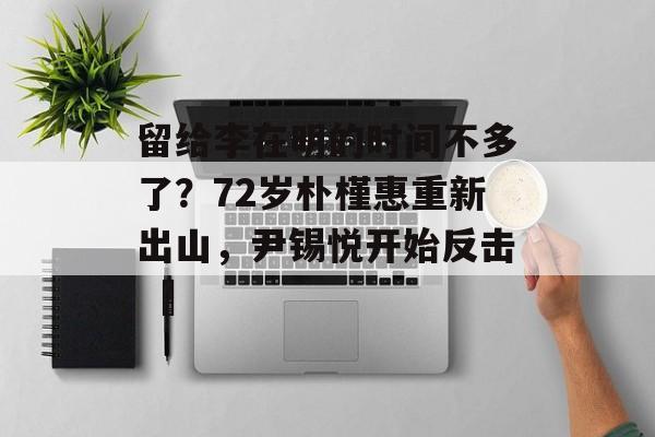 留给李在明的时间不多了？72岁朴槿惠重新出山，尹锡悦开始反击 ​-第1张图片-
