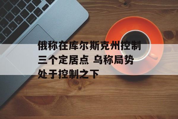 俄称在库尔斯克州控制三个定居点 乌称局势处于控制之下-第1张图片-