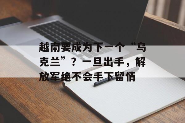 越南要成为下一个“乌克兰”？一旦出手，解放军绝不会手下留情-第1张图片-
