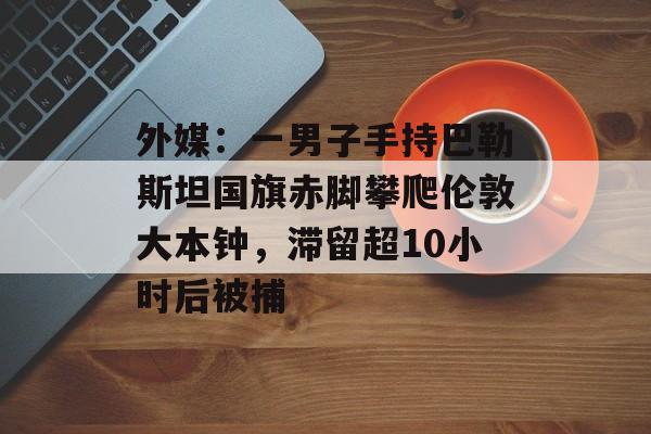 外媒：一男子手持巴勒斯坦国旗赤脚攀爬伦敦大本钟，滞留超10小时后被捕-第1张图片-