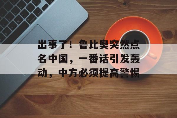 出事了！鲁比奥突然点名中国，一番话引发轰动，中方必须提高警惕-第1张图片-