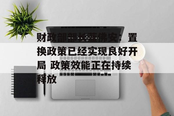 财政部部长蓝佛安：置换政策已经实现良好开局 政策效能正在持续释放-第1张图片-