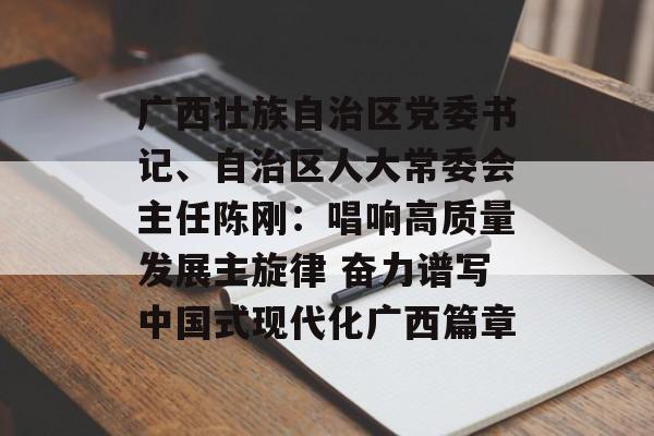 广西壮族自治区党委书记、自治区人大常委会主任陈刚：唱响高质量发展主旋律 奋力谱写中国式现代化广西篇章-第1张图片-